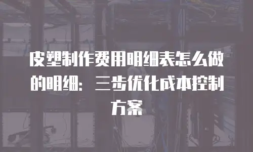 皮塑制作费用明细表怎么做的明细：三步优化成本控制方案