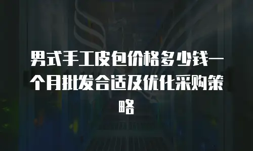 男式手工皮包价格多少钱一个月批发合适及优化采购策略