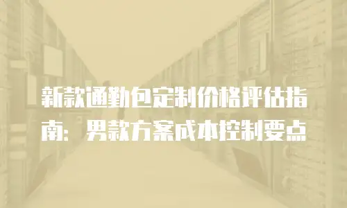 新款通勤包定制价格评估指南：男款方案成本控制要点