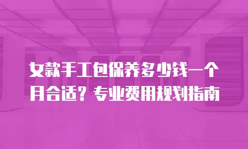 女款手工包保养多少钱一个月合适？专业费用规划指南