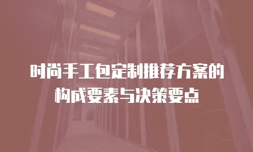 时尚手工包定制推荐方案的构成要素与决策要点