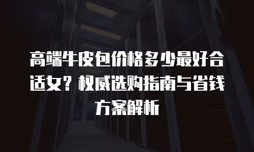 高端牛皮包价格多少最好合适女？权威选购指南与省钱方案解析