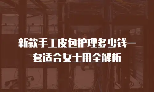新款手工皮包护理多少钱一套适合女士用全解析