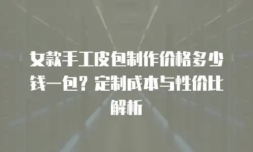 女款手工皮包制作价格多少钱一包？定制成本与性价比解析