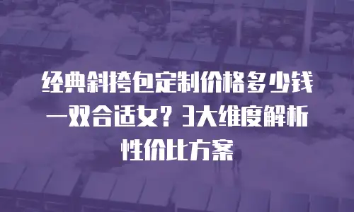 经典斜挎包定制价格多少钱一双合适女？3大维度解析性价比方案