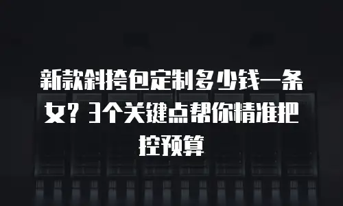 新款斜挎包定制多少钱一条女？3个关键点帮你精准把控预算
