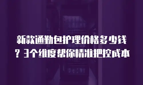 新款通勤包护理价格多少钱？3个维度帮你精准把控成本