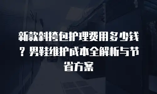 新款斜挎包护理费用多少钱？男鞋维护成本全解析与节省方案