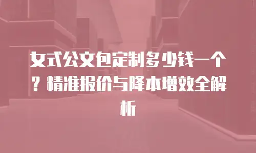 女式公文包定制多少钱一个？精准报价与降本增效全解析