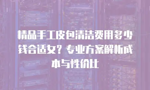 精品手工皮包清洁费用多少钱合适女？专业方案解析成本与性价比