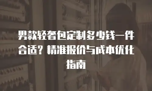 男款轻奢包定制多少钱一件合适？精准报价与成本优化指南