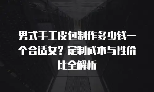 男式手工皮包制作多少钱一个合适女？定制成本与性价比全解析