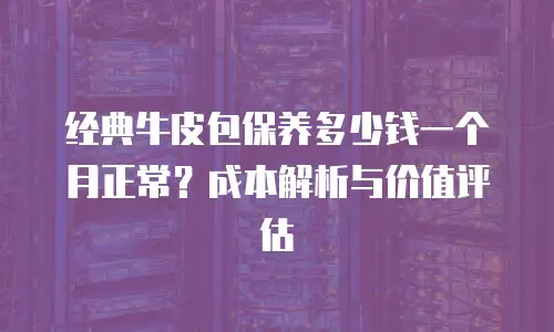 经典牛皮包保养多少钱一个月正常？成本解析与价值评估