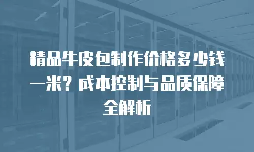 精品牛皮包制作价格多少钱一米？成本控制与品质保障全解析