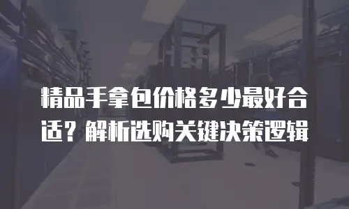 精品手拿包价格多少最好合适？解析选购关键决策逻辑