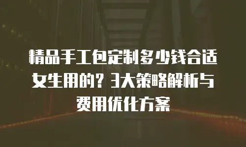 精品手工包定制多少钱合适女生用的？3大策略解析与费用优化方案