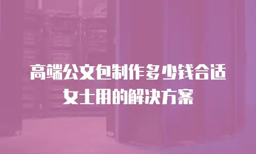 高端公文包制作多少钱合适女士用的解决方案