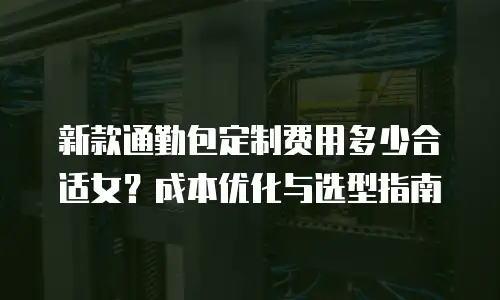 新款通勤包定制费用多少合适女？成本优化与选型指南