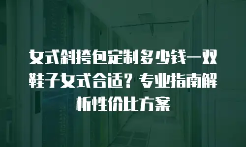女式斜挎包定制多少钱一双鞋子女式合适？专业指南解析性价比方案