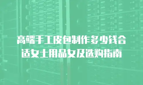高端手工皮包制作多少钱合适女士用品女及选购指南