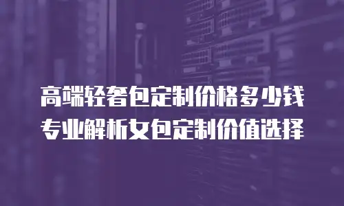 高端轻奢包定制价格多少钱 专业解析女包定制价值选择