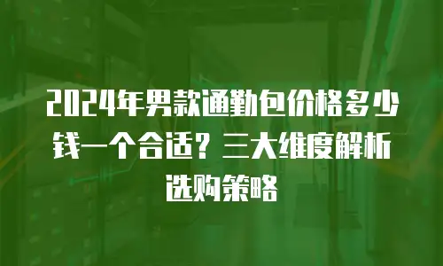 2024年男款通勤包价格多少钱一个合适？三大维度解析选购策略