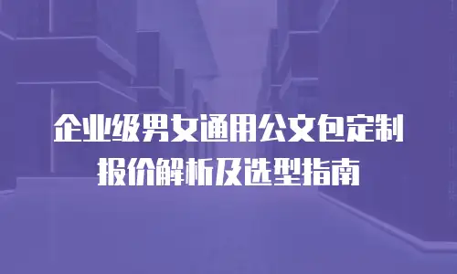 企业级男女通用公文包定制报价解析及选型指南