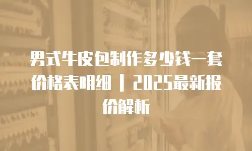 男式牛皮包制作多少钱一套价格表明细 | 2025最新报价解析