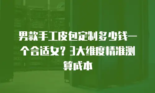 男款手工皮包定制多少钱一个合适女？3大维度精准测算成本