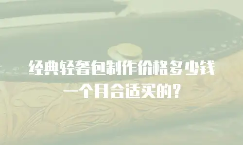 经典轻奢包制作价格多少钱一个月合适买的？