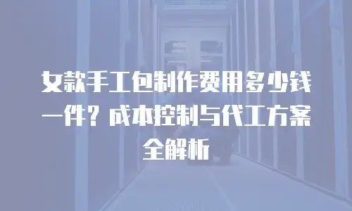 女款手工包制作费用多少钱一件？成本控制与代工方案全解析