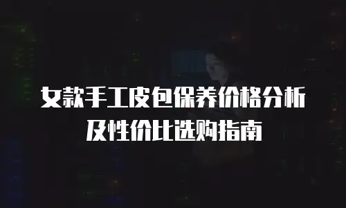 女款手工皮包保养价格分析及性价比选购指南