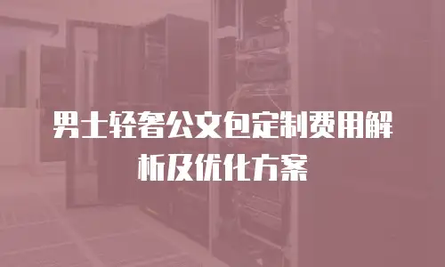 男士轻奢公文包定制费用解析及优化方案