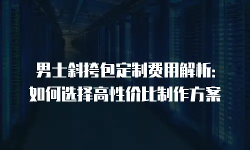 男士斜挎包定制费用解析：如何选择高性价比制作方案