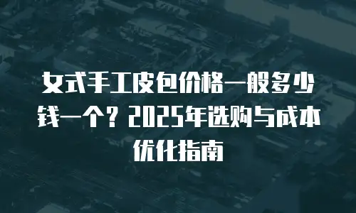 女式手工皮包价格一般多少钱一个？2025年选购与成本优化指南