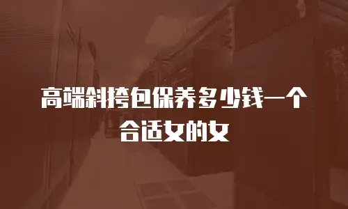 高端斜挎包保养多少钱一个合适女的女