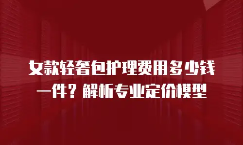女款轻奢包护理费用多少钱一件？解析专业定价模型