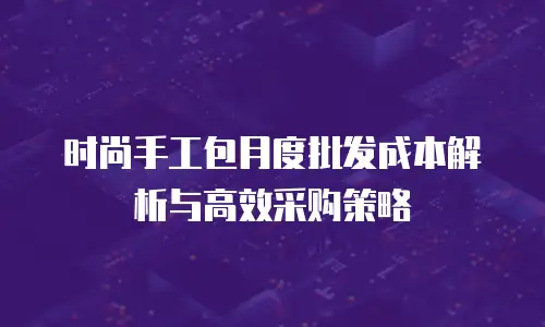 时尚手工包月度批发成本解析与高效采购策略