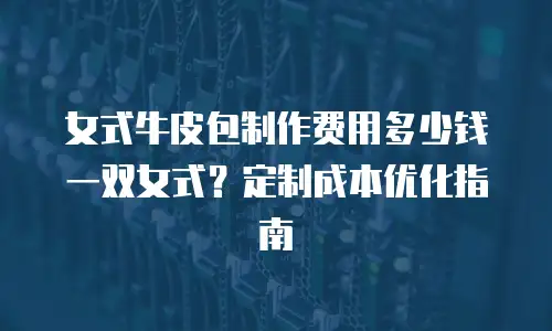 女式牛皮包制作费用多少钱一双女式？定制成本优化指南