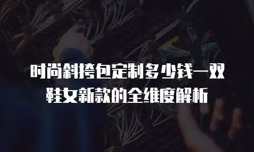 时尚斜挎包定制多少钱一双鞋女新款的全维度解析