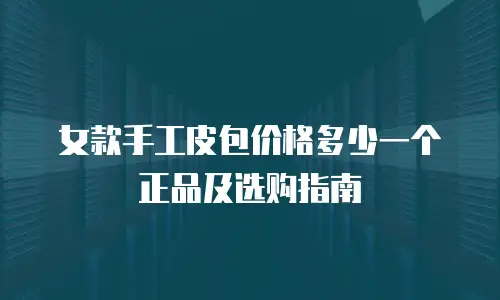 女款手工皮包价格多少一个正品及选购指南