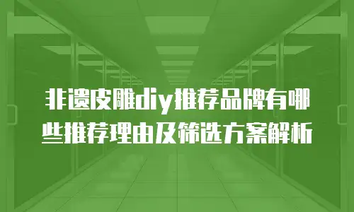 非遗皮雕diy推荐品牌有哪些推荐理由及筛选方案解析