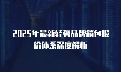 2025年最新轻奢品牌箱包报价体系深度解析