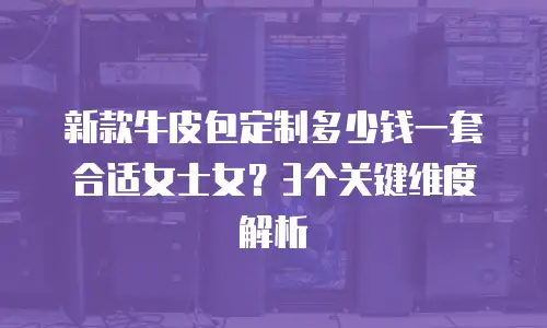 新款牛皮包定制多少钱一套合适女士女？3个关键维度解析