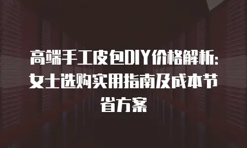 高端手工皮包DIY价格解析：女士选购实用指南及成本节省方案