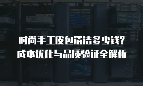 时尚手工皮包清洁多少钱？成本优化与品质验证全解析