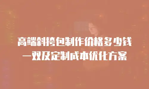 高端斜挎包制作价格多少钱一双及定制成本优化方案