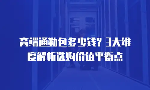 高端通勤包多少钱？3大维度解析选购价值平衡点