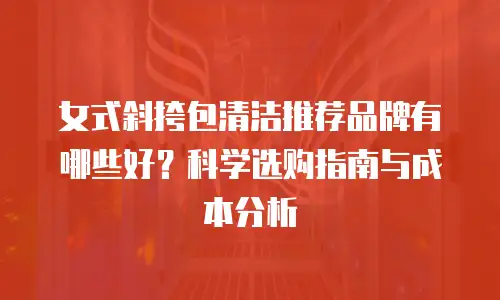 女式斜挎包清洁推荐品牌有哪些好？科学选购指南与成本分析