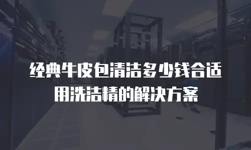 经典牛皮包清洁多少钱合适用洗洁精的解决方案